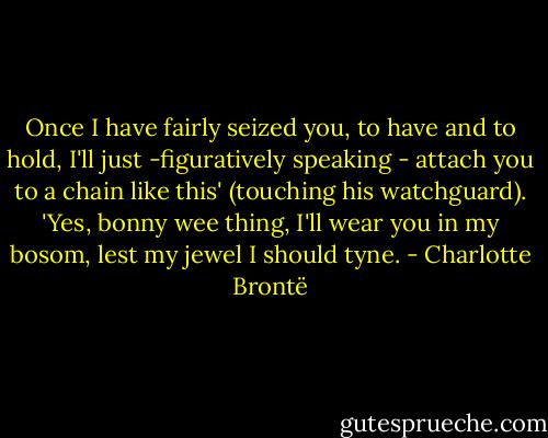 Once I have fairly seized you, to have and to hold, I'll just -figuratively speaking - attach you to a chain like this' (touching his watchguard). 'Yes, bonny wee thing, I'll wear you in my bosom, lest my jewel I should tyne. - Charlotte Brontë