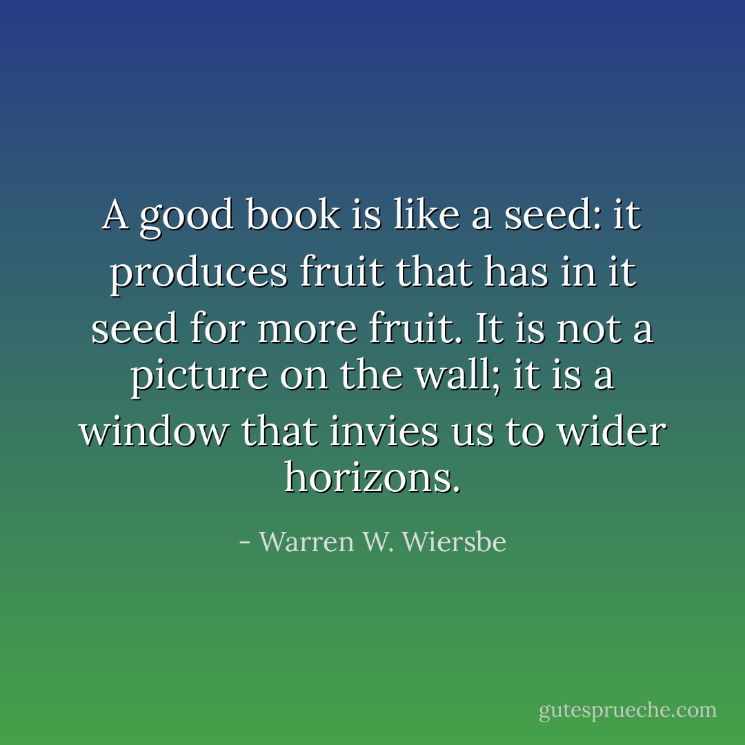 A good book is like a seed: it produces fruit that has in it seed for more fruit. It is not a picture on the wall; it is a window that invies us to wider horizons. - Warren W. Wiersbe