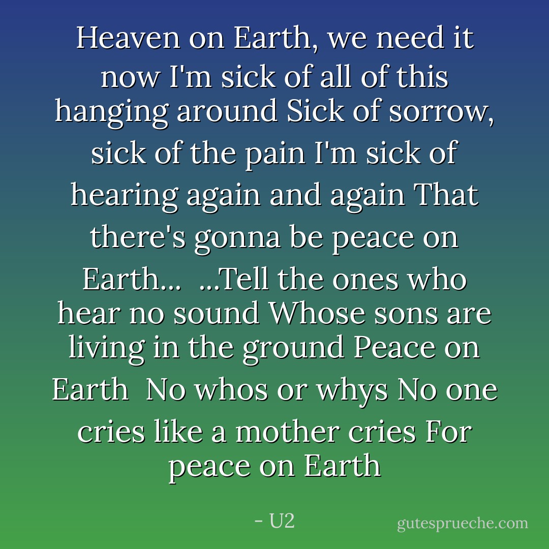 Heaven on Earth, we need it now<br />I'm sick of all of this hanging around<br />Sick of sorrow, sick of the pain<br />I'm sick of hearing again and again<br />That there's gonna be peace on Earth...<br /><br />...Tell the ones who hear no sound<br />Whose sons are living in the ground<br />Peace on Earth<br /><br />No whos or whys<br />No one cries like a mother cries<br />For peace on Earth - U2