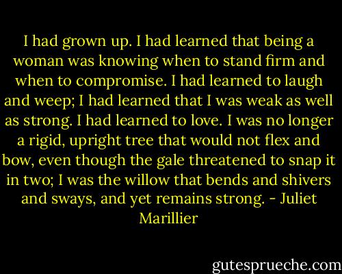 I had grown up. I had learned that being a woman was knowing when to stand firm and when to compromise. I had learned to laugh and weep; I had learned that I was weak as well as strong. I had learned to love. I was no longer a rigid, upright tree that would not flex and bow, even though the gale threatened to snap it in two; I was the willow that bends and shivers and sways, and yet remains strong. - Juliet Marillier