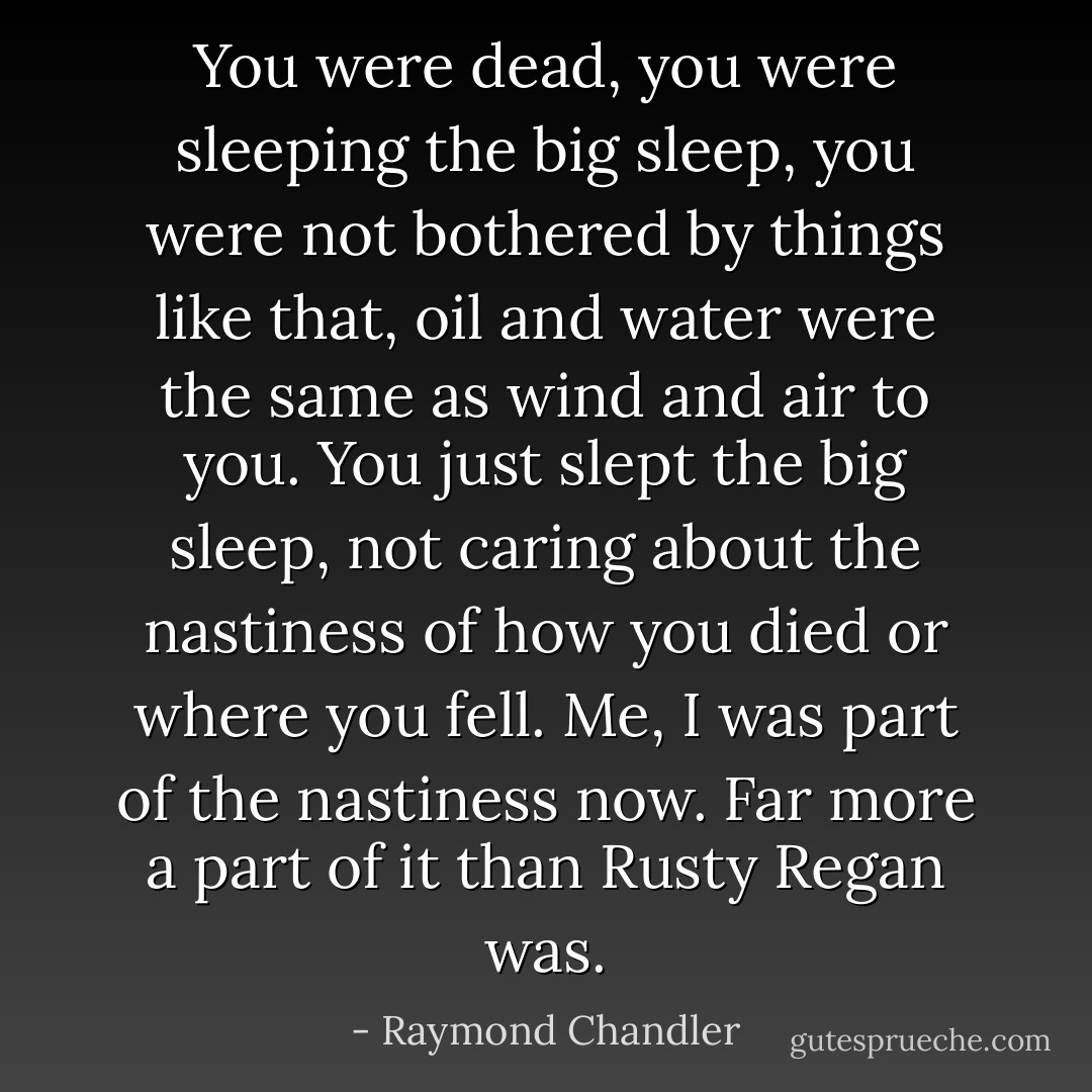 You were dead, you were sleeping the big sleep, you were not bothered by things like that, oil and water were the same as wind and air to you. You just slept the big sleep, not caring about the nastiness of how you died or where you fell. Me, I was part of the nastiness now. Far more a part of it than Rusty Regan was. - Raymond Chandler