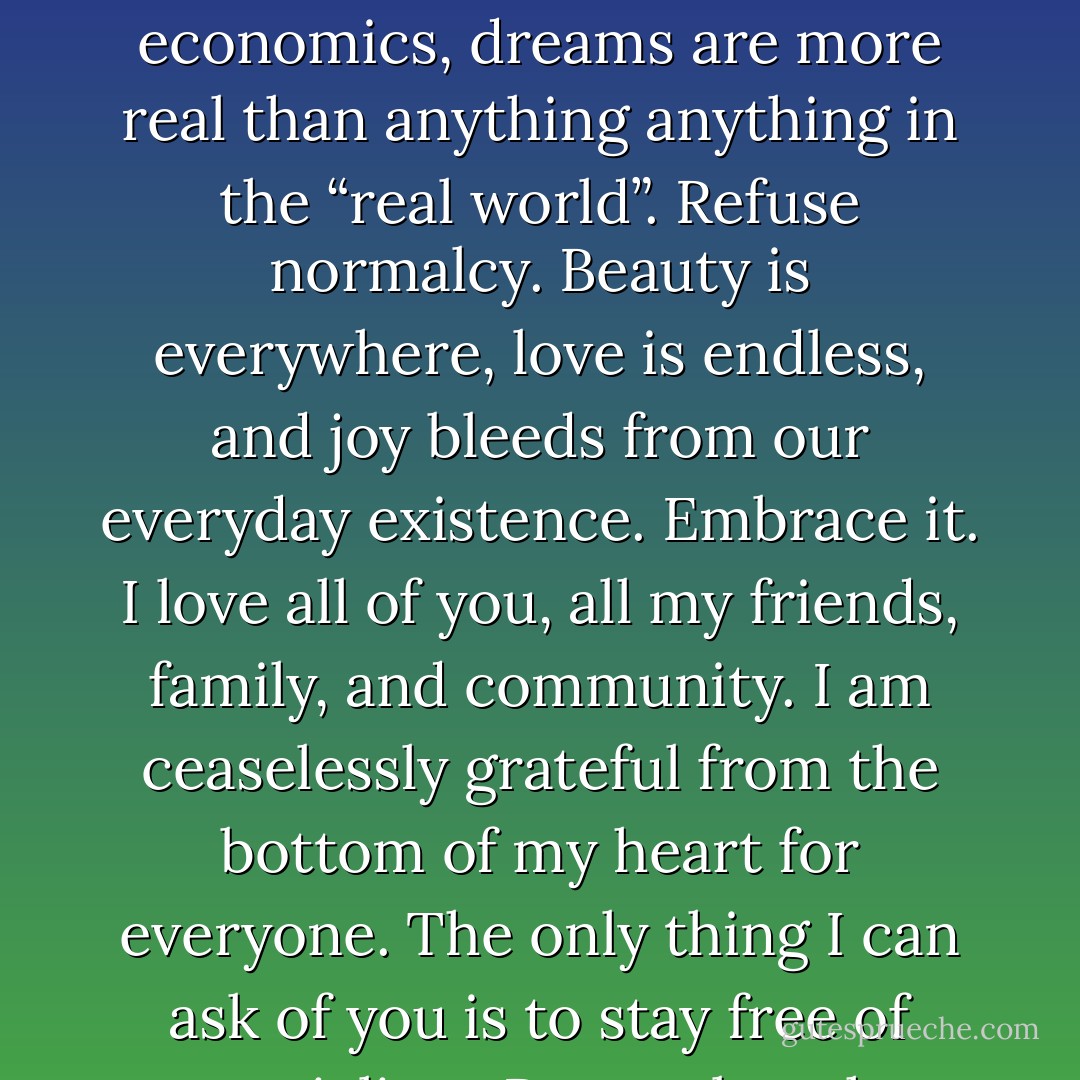 Our lives are mere flashes of light in an infinitely empty universe. In 12 years of education the most important lesson I have learned is that what we see as “normal” living is truly a travesty of our potential. In a society so governed by superficiality, appearances, and petty economics, dreams are more real than anything anything in the “real world”. Refuse normalcy. Beauty is everywhere, love is endless, and joy bleeds from our everyday existence. Embrace it. I love all of you, all my friends, family, and community. I am ceaselessly grateful from the bottom of my heart for everyone. The only thing I can ask of you is to stay free of materialism. Remember that every day contains a universe of potential; exhaust it. Live and love so immensely that when death comes there is nothing left for him to take. Wealth is love, music, sports, learning, family and freedom. Above all, stay gold. - Dominic Owen Mallary