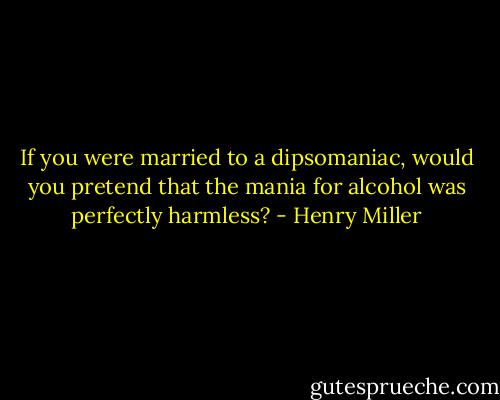 If you were married to a dipsomaniac, would you pretend that the mania for alcohol was perfectly harmless? - Henry Miller