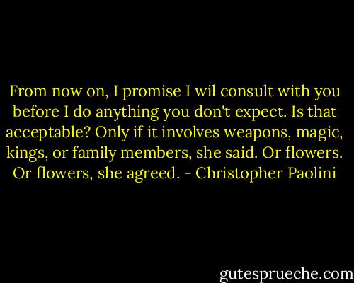 From now on, I promise I wil consult with you before I do anything you don't expect. Is that acceptable? Only if it involves weapons, magic, kings, or family members, she said. Or flowers. Or flowers, she agreed. - Christopher Paolini