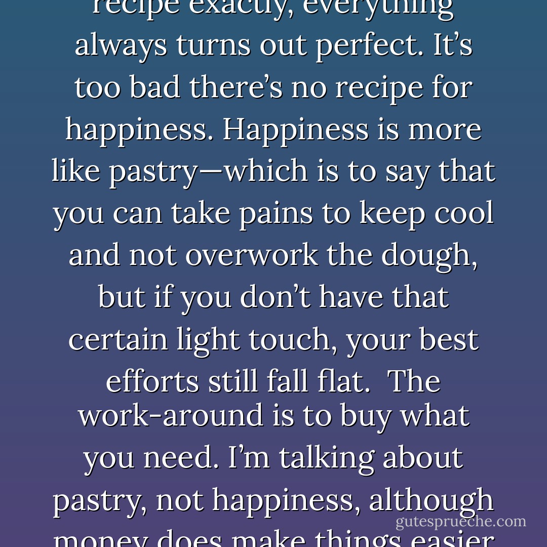 What I like about cooking is that, so long as you follow the recipe exactly, everything always turns out perfect. It’s too bad there’s no recipe for happiness. Happiness is more like pastry—which is to say that you can take pains to keep cool and not overwork the dough, but if you don’t have that certain light touch, your best efforts still fall flat.<br /><br />The work-around is to buy what you need. I’m talking about pastry, not happiness, although money does make things easier all around. - Josh Lanyon