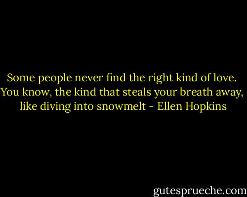 Some people never find the right kind of love.<br />You know, the kind that steals your breath away, <br />like diving into snowmelt - Ellen Hopkins