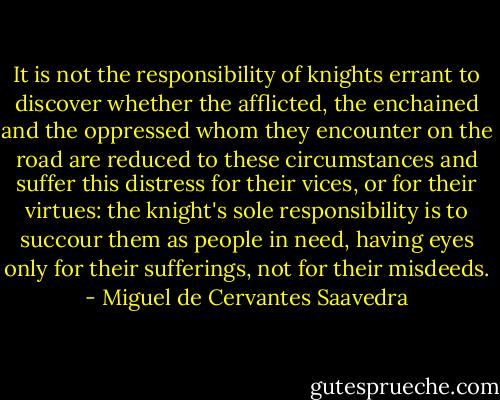 It is not the responsibility of knights errant to discover whether the afflicted, the enchained and the oppressed whom they encounter on the road are reduced to these circumstances and suffer this distress for their vices, or for their virtues: the knight's sole responsibility is to succour them as people in need, having eyes only for their sufferings, not for their misdeeds. - Miguel de Cervantes Saavedra