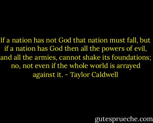 If a nation has not God that nation must fall, but if a nation has God then all the powers of evil, and all the armies, cannot shake its foundations; no, not even if the whole world is arrayed against it. - Taylor Caldwell