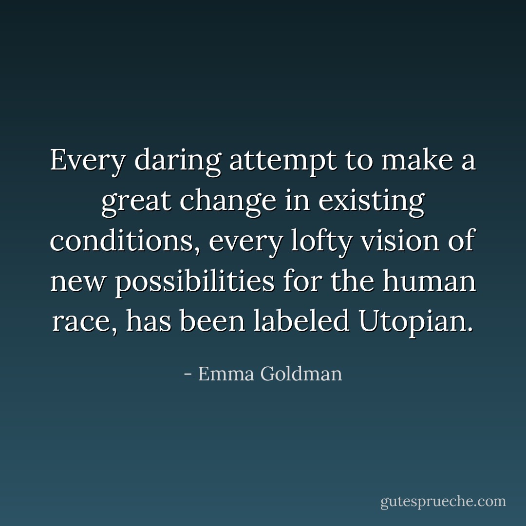Every daring attempt to make a great change in existing conditions, every lofty vision of new possibilities for the human race, has been labeled Utopian. - Emma Goldman