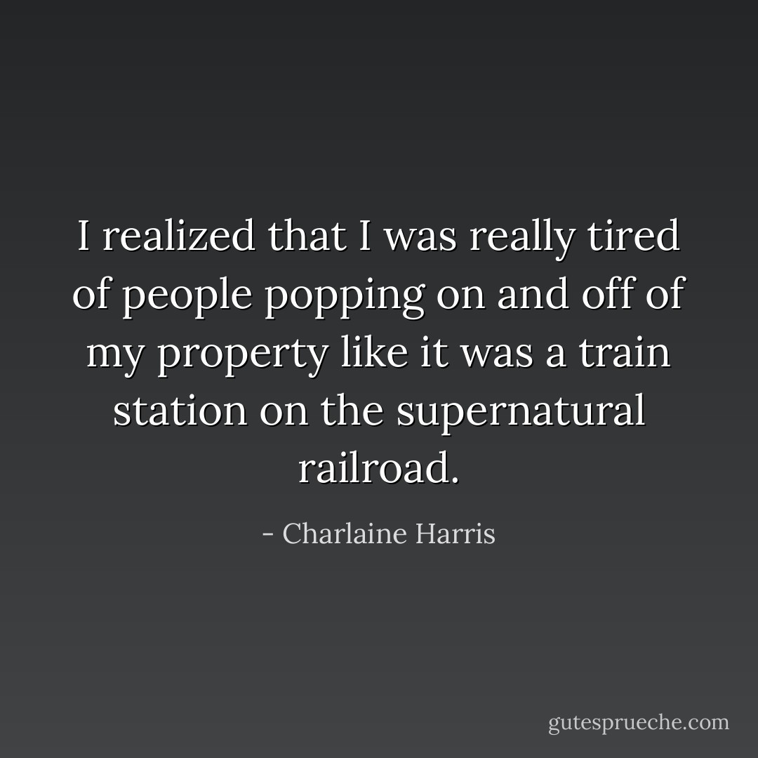 I realized that I was really tired of people popping on and off of my property like it was a train station on the supernatural railroad. - Charlaine Harris