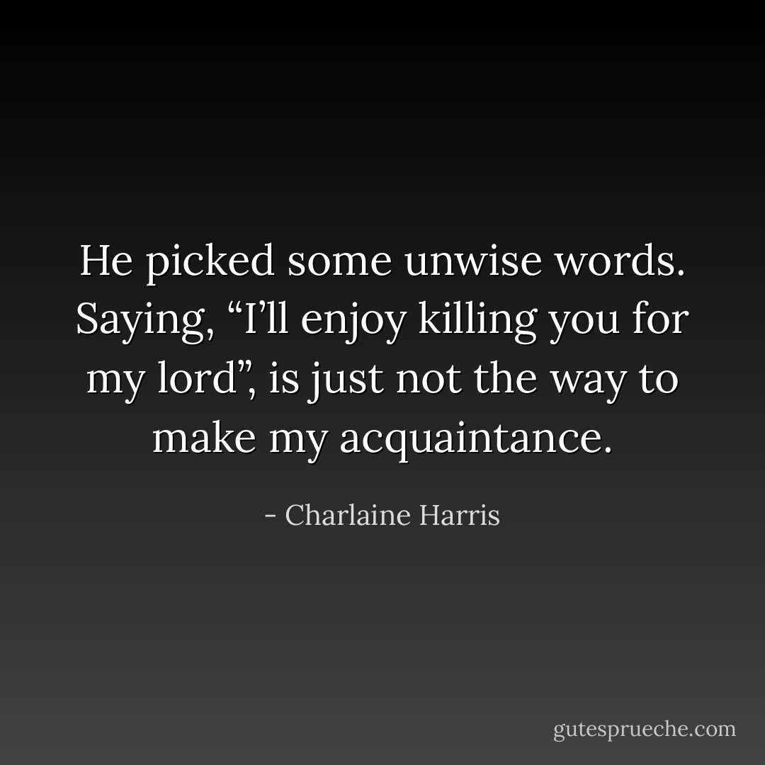 He picked some unwise words. Saying, “I’ll enjoy killing you for my lord”, is just not the way to make my acquaintance. - Charlaine Harris
