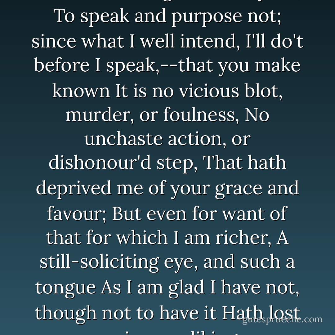 I yet beseech your majesty,--<br />If for I want that glib and oily art,<br />To speak and purpose not; since what I well intend,<br />I'll do't before I speak,--that you make known<br />It is no vicious blot, murder, or foulness,<br />No unchaste action, or dishonour'd step,<br />That hath deprived me of your grace and favour;<br />But even for want of that for which I am richer,<br />A still-soliciting eye, and such a tongue<br />As I am glad I have not, though not to have it<br />Hath lost me in your liking. - William Shakespeare