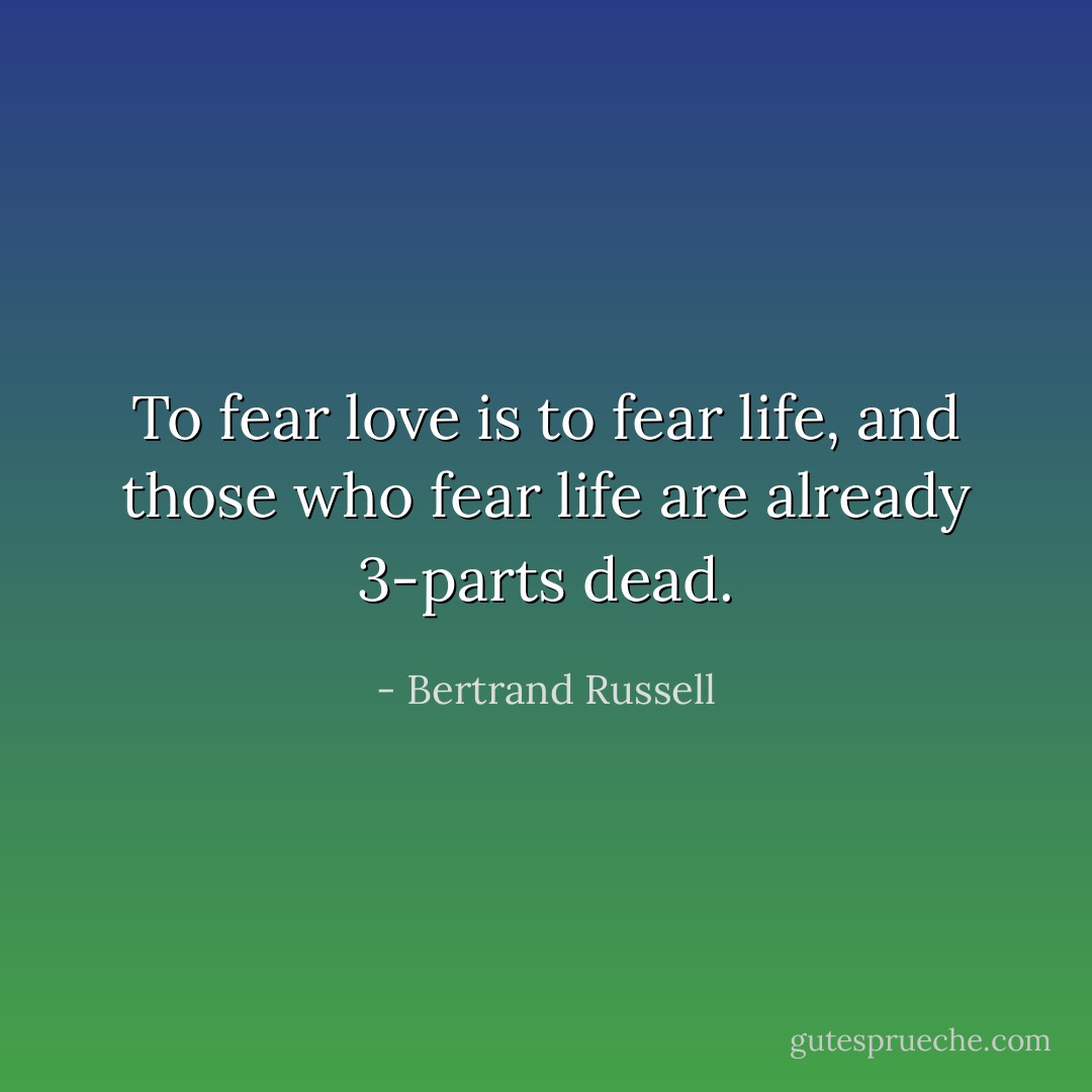 To fear love is to fear life, and those who fear life are already 3-parts dead. - Bertrand Russell