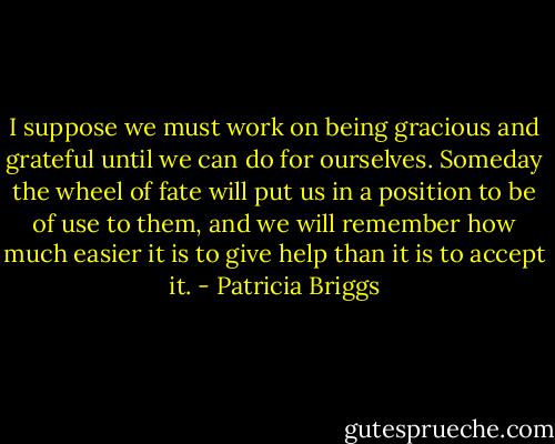 I suppose we must work on being gracious and grateful until we can do for ourselves. Someday the wheel of fate will put us in a position to be of use to them, and we will remember how much easier it is to give help than it is to accept it. - Patricia Briggs