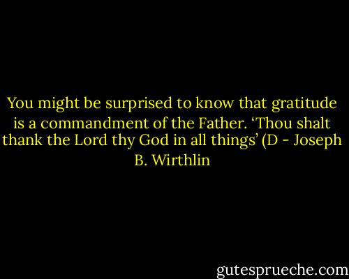 You might be surprised to know that gratitude is a commandment of the Father. ‘Thou shalt thank the Lord thy God in all things’ (D - Joseph B. Wirthlin