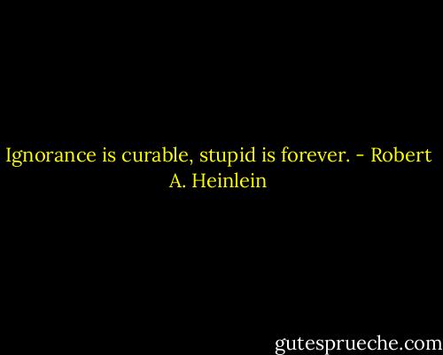 Ignorance is curable, stupid is forever. - Robert A. Heinlein