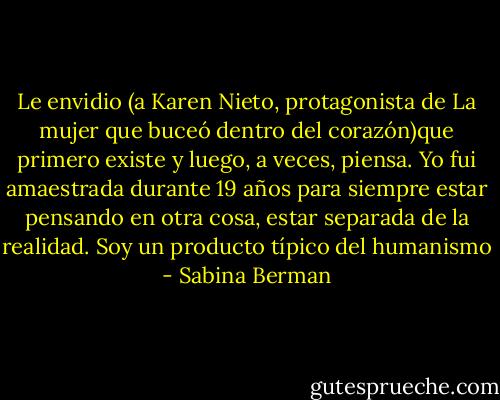 Le envidio (a Karen Nieto, protagonista de La mujer que buceó dentro del corazón)que primero existe y luego, a veces, piensa. Yo fui amaestrada durante 19 años para siempre estar pensando en otra cosa, estar separada de la realidad. Soy un producto típico del humanismo - Sabina Berman