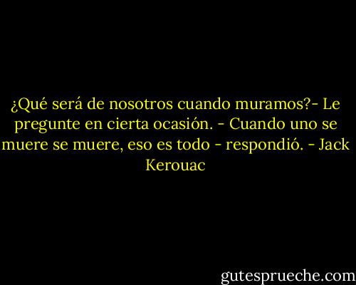 ¿Qué será de nosotros cuando muramos?- Le pregunte en cierta ocasión.<br />- Cuando uno se muere se muere, eso es todo - respondió. - Jack Kerouac
