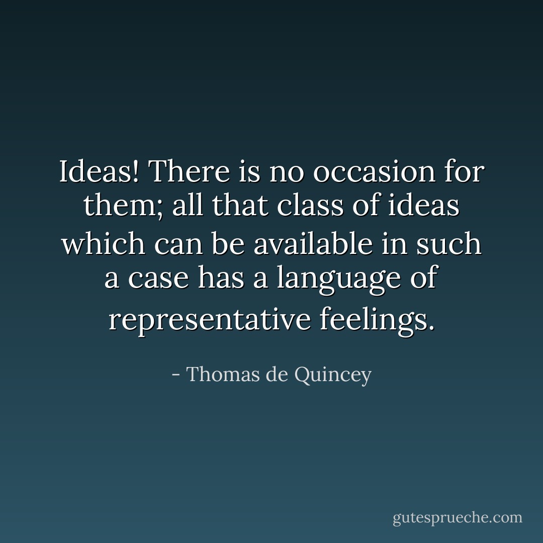 Ideas! There is no occasion for them; all that class of ideas which can be available in such a case has a language of representative feelings. - Thomas de Quincey