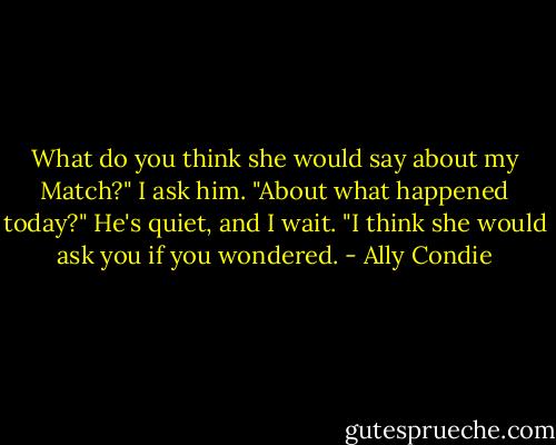 What do you think she would say about my Match?" I ask him. "About what happened today?" He's quiet, and I wait. "I think she would ask you if you wondered. - Ally Condie