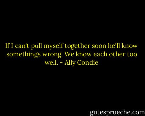 If I can't pull myself together soon he'll know somethings wrong. We know each other too well. - Ally Condie