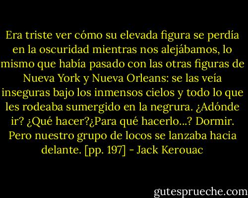 Era triste ver cómo su elevada figura se perdía en la oscuridad mientras nos alejábamos, lo mismo que había pasado con las otras figuras de Nueva York y Nueva Orleans: se las veía inseguras bajo los inmensos cielos y todo lo que les rodeaba sumergido en la negrura. ¿Adónde ir? ¿Qué hacer?¿Para qué hacerlo...? Dormir. Pero nuestro grupo de locos se lanzaba hacia delante. [pp. 197] - Jack Kerouac