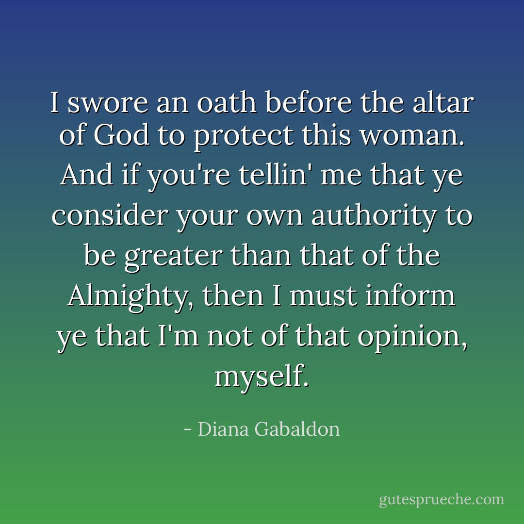 I swore an oath before the altar of God to protect this woman. And if you're tellin' me that ye consider your own authority to be greater than that of the Almighty, then I must inform ye that I'm not of that opinion, myself. - Diana Gabaldon