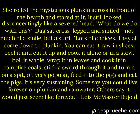 She rolled the mysterious plunkin across in front of the hearth and stared at it. It still looked disconcertingly like a severed head. "What do we do with this?"<br /><br />Dag sat cross-legged and smiled--not much of a smile, but a start. "Lots of choices. They all come down to plunkin. You can eat it raw in slices, peel it and cut it up and cook it alone or in a stew, boil it whole, wrap it in leaves and cook it in campfire coals, stick a sword through it and turn it on a spit, or, very popular, feed it to the pigs and eat the pigs. It's very sustaining. Some say you could live forever on plunkin and rainwater. Others say it would just seem like forever. - Lois McMaster Bujold