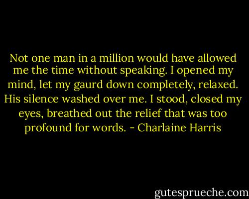 Not one man in a million would have allowed me the time without speaking. I opened my mind, let my gaurd down completely, relaxed. His silence washed over me. I stood, closed my eyes, breathed out the relief that was too profound for words. - Charlaine Harris