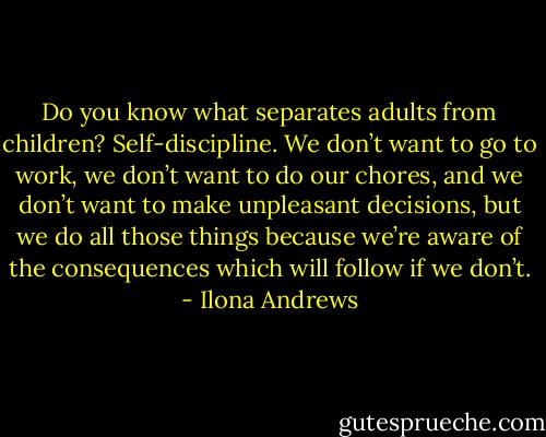 Do you know what separates adults from children? Self-discipline. We don’t want to go to work, we don’t want to do our chores, and we don’t want to make unpleasant decisions, but we do all those things because we’re aware of the consequences which will follow if we don’t. - Ilona Andrews