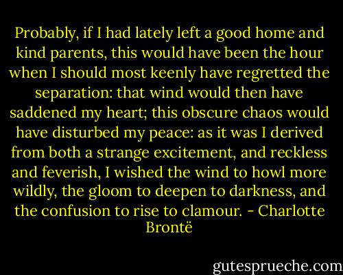 Probably, if I had lately left a good home and kind parents, this would have been the hour when I should most keenly have regretted the separation: that wind would then have saddened my heart; this obscure chaos would have disturbed my peace: as it was I derived from both a strange excitement, and reckless and feverish, I wished the wind to howl more wildly, the gloom to deepen to darkness, and the confusion to rise to clamour. - Charlotte Brontë