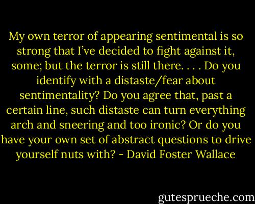 My own terror of appearing sentimental is so strong that I’ve decided to fight against it, some; but the terror is still there. . . . Do you identify with a distaste/fear about sentimentality? Do you agree that, past a certain line, such distaste can turn everything arch and sneering and too ironic? Or do you have your own set of abstract questions to drive yourself nuts with? - David Foster Wallace