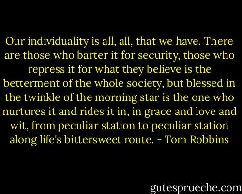Our individuality is all, all, that we have. There are those who barter it for security, those who repress it for what they believe is the betterment of the whole society, but blessed in the twinkle of the morning star is the one who nurtures it and rides it in, in grace and love and wit, from peculiar station to peculiar station along life's bittersweet route. - Tom Robbins