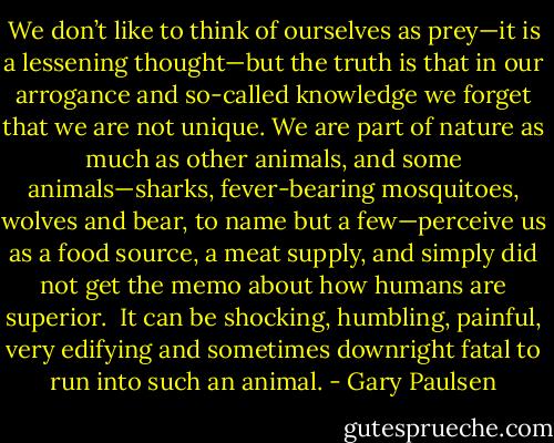 We don’t like to think of ourselves as prey—it is a lessening thought—but the truth is that in our arrogance and so-called knowledge we forget that we are not unique. We are part of nature as much as other animals, and some animals—sharks, fever-bearing mosquitoes, wolves and bear, to name but a few—perceive us as a food source, a meat supply, and simply did not get the memo about how humans are superior.<br /><br />It can be shocking, humbling, painful, very edifying and sometimes downright fatal to run into such an animal. - Gary Paulsen
