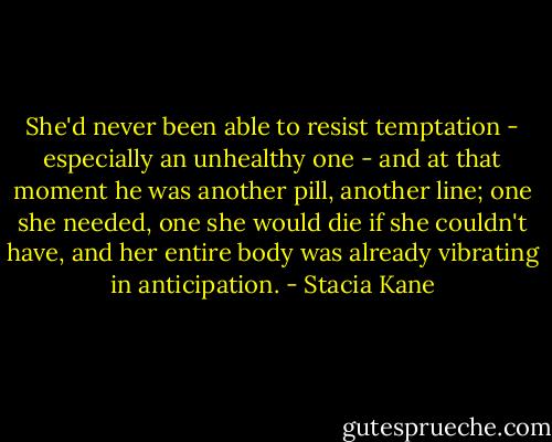 She'd never been able to resist temptation - especially an unhealthy one - and at that moment he was another pill, another line; one she needed, one she would die if she couldn't have, and her entire body was already vibrating in anticipation. - Stacia Kane