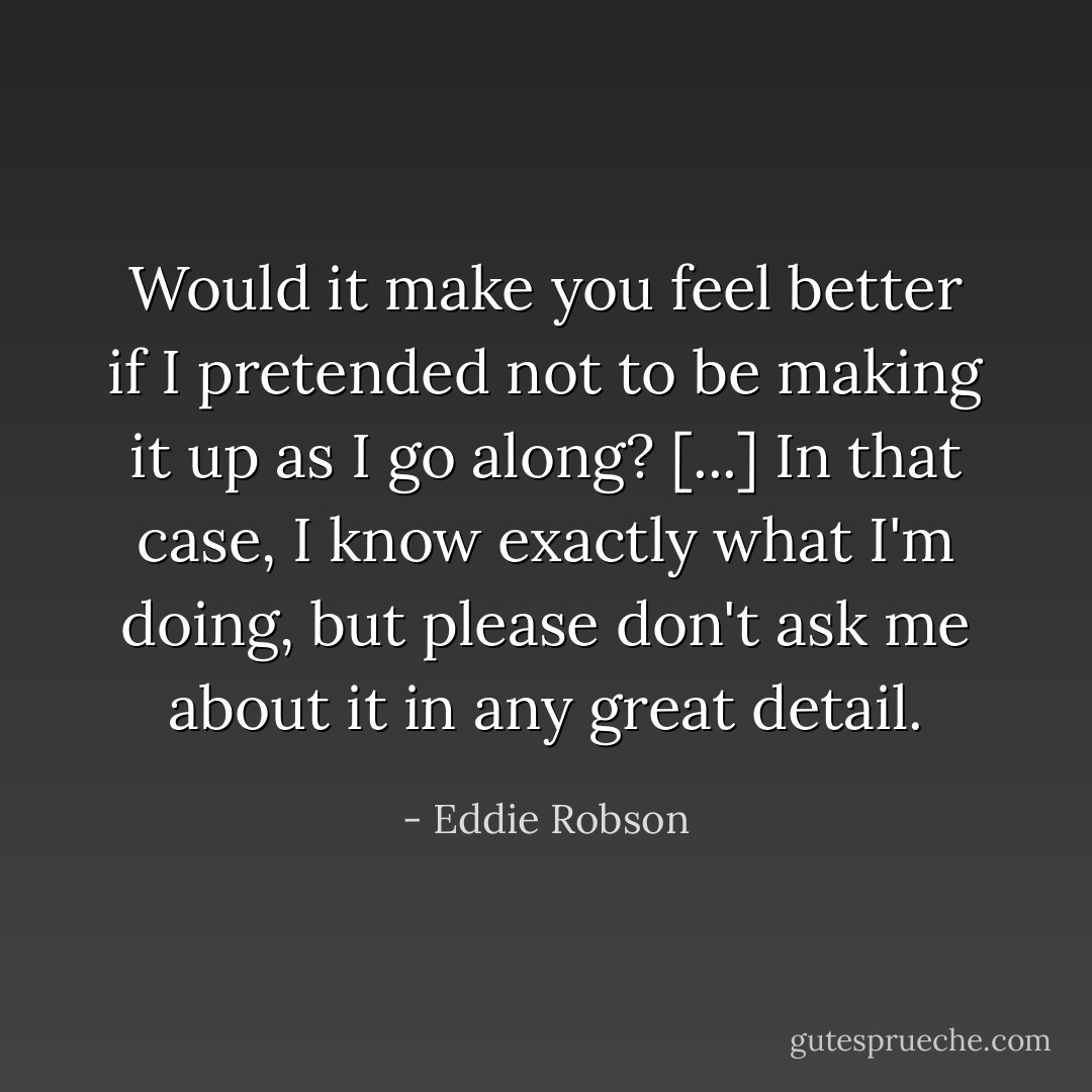 Would it make you feel better if I pretended not to be making it up as I go along? [...] In that case, I know exactly what I'm doing, but please don't ask me about it in any great detail. - Eddie Robson