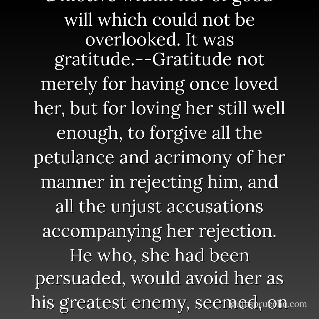 She certainly did not hate him. No; hatred had vanished long ago, and she had almost as long been ashamed of ever feeling a dislike against him, that could be so called. The respect created by the conviction of his valuable qualities, though at first unwillingly admitted, had for some time ceased to be repugnant to her feelings; and it was now heightened into somewhat of a friendlier nature, by the testimony so highly in his favour, and bringing forward his disposition in so amiable a light, which yesterday had produced. But above all, above respect and esteem, there was a motive within her of good will which could not be overlooked. It was gratitude.--Gratitude not merely for having once loved her, but for loving her still well enough, to forgive all the petulance and acrimony of her manner in rejecting him, and all the unjust accusations accompanying her rejection. He who, she had been persuaded, would avoid her as his greatest enemy, seemed, on this accidental meeting, most eager to preserve the acquaintance, and without any indelicate display of regard, or any peculiarity of manner, where their two selves only were concerned, was soliciting the good opinion of her friends, and bent on making her known to his sister. Such a change in a man of so much pride, excited not only astonishment but gratitude--for to love, ardent love, it must be attributed; and as such its impression on her was of a sort to be encouraged, as by no means unpleasing, though it could not exactly be defined. - Jane Austen