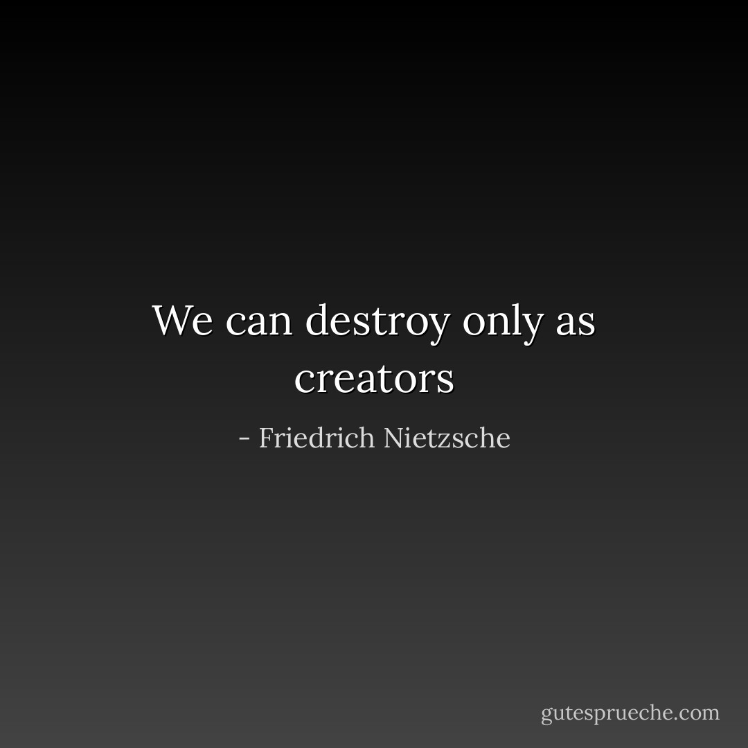 We can destroy only as creators - Friedrich Nietzsche