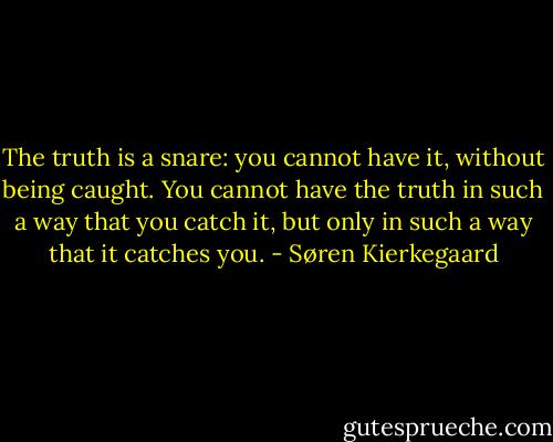 The truth is a snare: you cannot have it, without being caught. You cannot have the truth in such a way that you catch it, but only in such a way that it catches you. - Søren Kierkegaard
