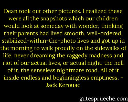Dean took out other pictures. I realized these were all the snapshots which our children would look at someday with wonder, thinking their parents had lived smooth, well-ordered, stabilized-within-the-photo lives and got up in the morning to walk proudly on the sidewalks of life, never dreaming the raggedy madness and riot of our actual lives, or actual night, the hell of it, the senseless nightmare road. All of it inside endless and beginningless emptiness. - Jack Kerouac