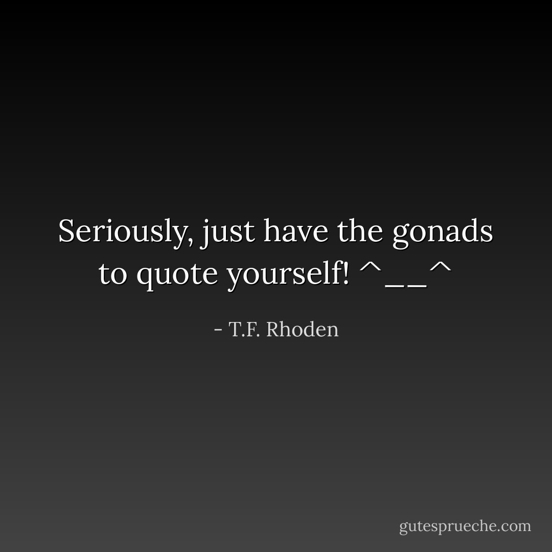 Seriously, just have the gonads to quote yourself! ^__^ - T.F. Rhoden