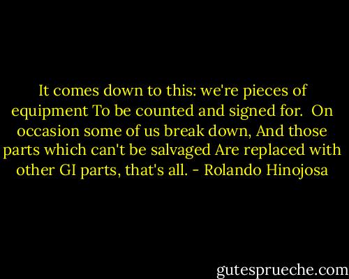 It comes down to this: we're pieces of equipment<br />To be counted and signed for.<br /> On occasion some of us break down,<br />And those parts which can't be salvaged<br />Are replaced with other GI parts, that's all. - Rolando Hinojosa
