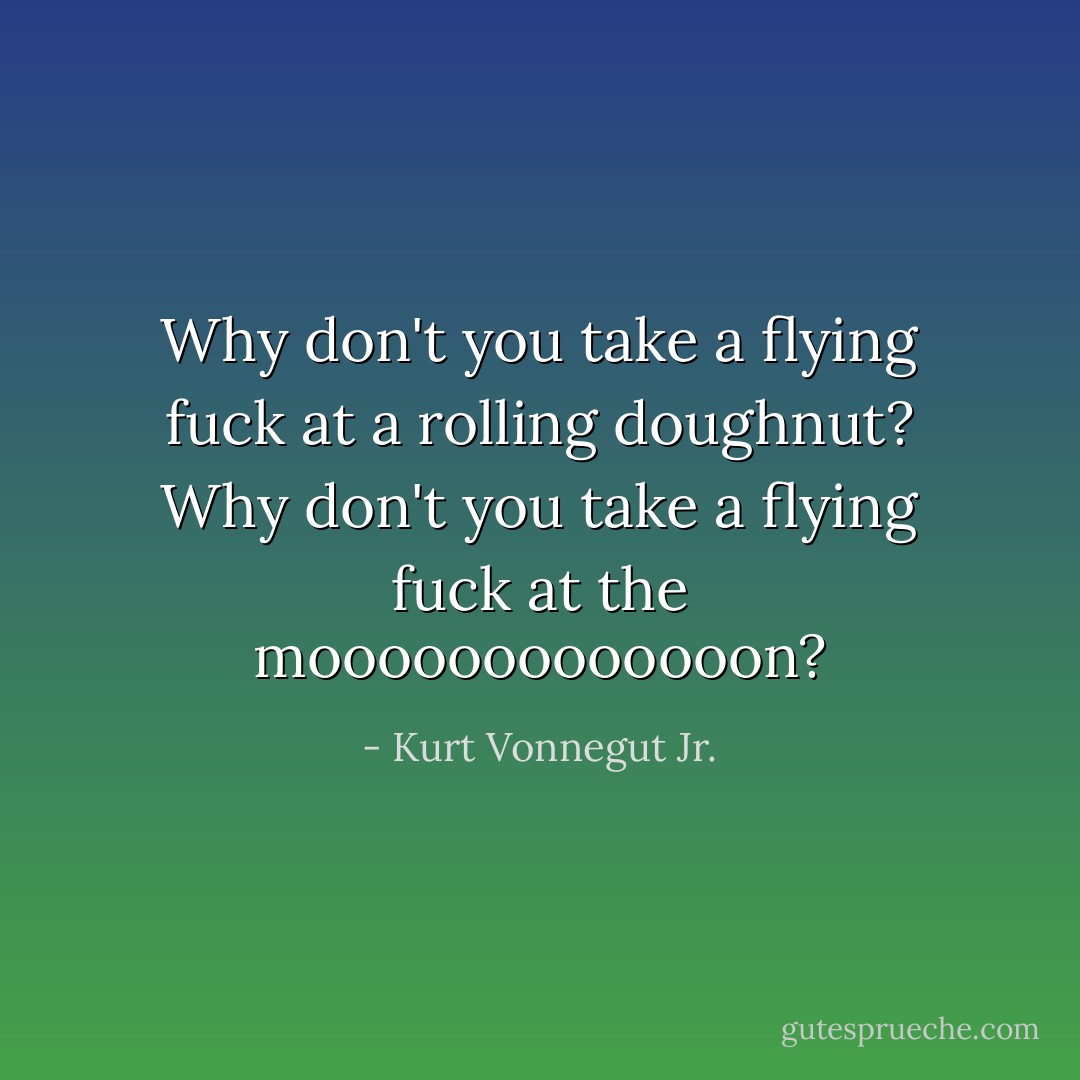 Why don't you take a flying fuck at a rolling doughnut? Why don't you take a flying fuck at the mooooooooooooon? - Kurt Vonnegut Jr.