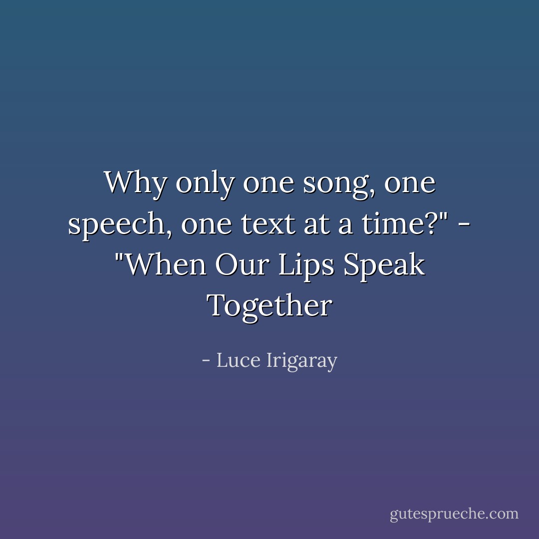 Why only one song, one speech, one text at a time?" - "When Our Lips Speak Together - Luce Irigaray
