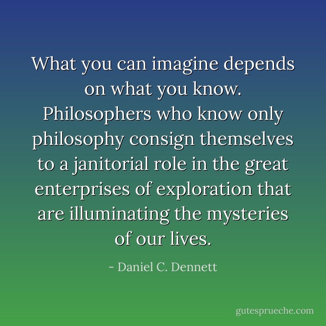 What you can imagine depends on what you know. Philosophers who know only philosophy consign themselves to a janitorial role in the great enterprises of exploration that are illuminating the mysteries of our lives. - Daniel C. Dennett