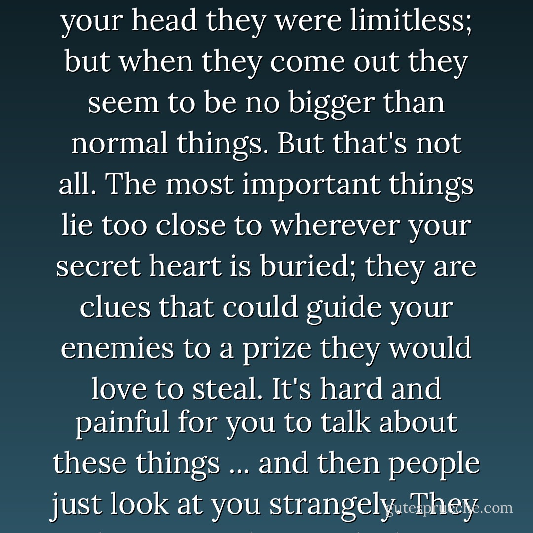The most important things are the hardest things to say. They are things you get ashamed of, because words make them smaller. When they were in your head they were limitless; but when they come out they seem to be no bigger than normal things. But that's not all. The most important things lie too close to wherever your secret heart is buried; they are clues that could guide your enemies to a prize they would love to steal. It's hard and painful for you to talk about these things ... and then people just look at you strangely. They haven't understood what you've said at all, or why you almost cried while you were saying it. - Stephen King