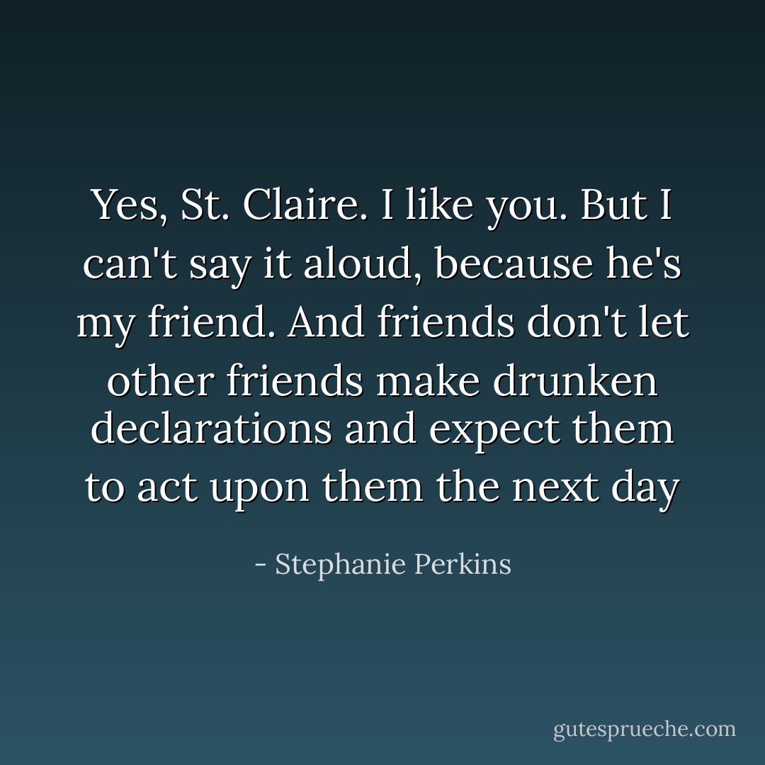 Yes, St. Claire. I like you. But I can't say it aloud, because he's my friend. And friends don't let other friends make drunken declarations and expect them to act upon them the next day - Stephanie Perkins
