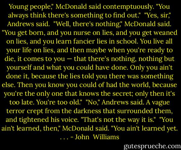 Young people," McDonald said contemptuously. "You always think there's something to find out."<br /><br />"Yes, sir," Andrews said.<br /><br />"Well, there's nothing," McDonald said. "You get born, and you nurse on lies, and you get weaned on lies, and you learn fancier lies in school. You live all your life on lies, and then maybe when you're ready to die, it comes to you — that there's nothing, nothing but yourself and what you could have done. Only you ain't done it, because the lies told you there was something else. Then you know you could of had the world, because you're the only one that knows the secret; only then it's too late. You're too old."<br /><br />"No," Andrews said. A vague terror crept from the darkness that surrounded them, and tightened his voice. "That's not the way it is."<br /><br />"You ain't learned, then," McDonald said. "You ain't learned yet. . . . - John  Williams