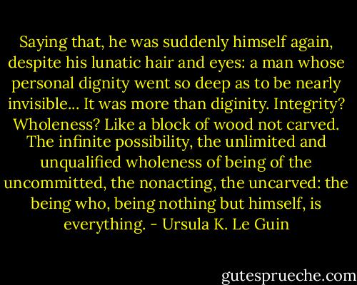 Saying that, he was suddenly himself again, despite his lunatic hair and eyes: a man whose personal dignity went so deep as to be nearly invisible...<br />It was more than diginity. Integrity? Wholeness? Like a block of wood not carved.<br />The infinite possibility, the unlimited and unqualified wholeness of being of the uncommitted, the nonacting, the uncarved: the being who, being nothing but himself, is everything. - Ursula K. Le Guin