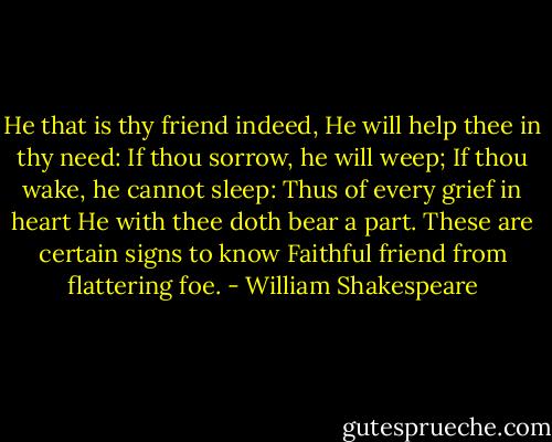 He that is thy friend indeed,<br />He will help thee in thy need:<br />If thou sorrow, he will weep;<br />If thou wake, he cannot sleep:<br />Thus of every grief in heart<br />He with thee doth bear a part.<br />These are certain signs to know<br />Faithful friend from flattering foe. - William Shakespeare